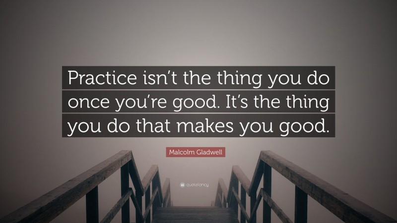 Malcolm Gladwell Quote: “Practice isn’t the thing you do once you’re good. It’s the thing you do that makes you good.”