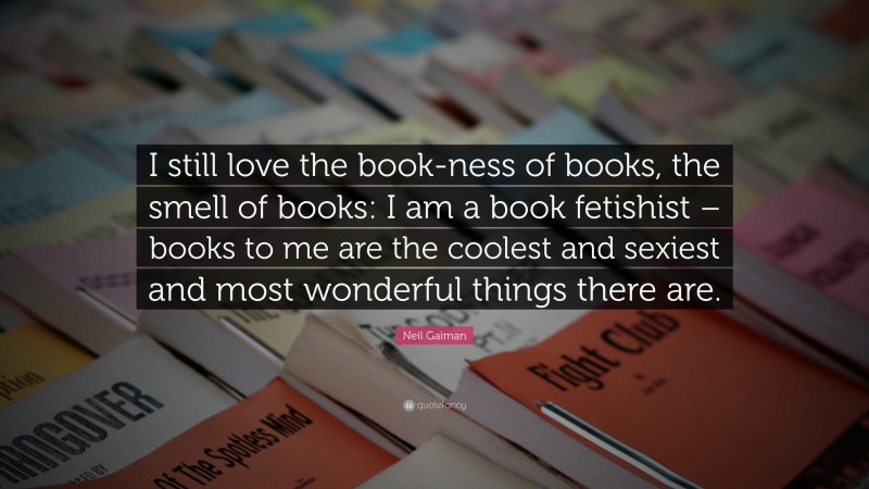 Neil Gaiman Quote: “I still love the book-ness of books, the smell of books: I am a book fetishist – books to me are the coolest and sexiest and most wonderful things there are.”