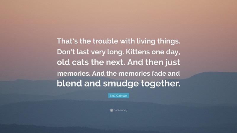 Neil Gaiman Quote: “That’s the trouble with living things. Don’t last very long. Kittens one day, old cats the next. And then just memories. And the memories fade and blend and smudge together.”