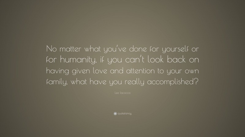 Lee Iacocca Quote: “No matter what you’ve done for yourself or for humanity, if you can’t look back on having given love and attention to your own family, what have you really accomplished?”