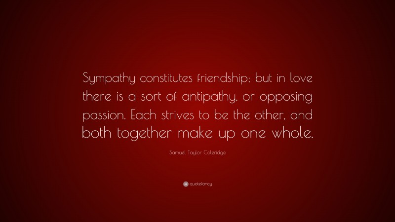Samuel Taylor Coleridge Quote: “Sympathy constitutes friendship; but in love there is a sort of antipathy, or opposing passion. Each strives to be the other, and both together make up one whole.”