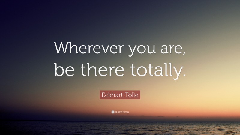 Eckhart Tolle Quote: “Wherever you are, be there totally.”