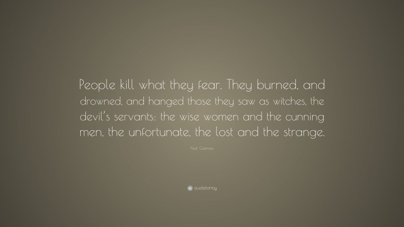 Neil Gaiman Quote: “People kill what they fear. They burned, and drowned, and hanged those they saw as witches, the devil’s servants: the wise women and the cunning men, the unfortunate, the lost and the strange.”