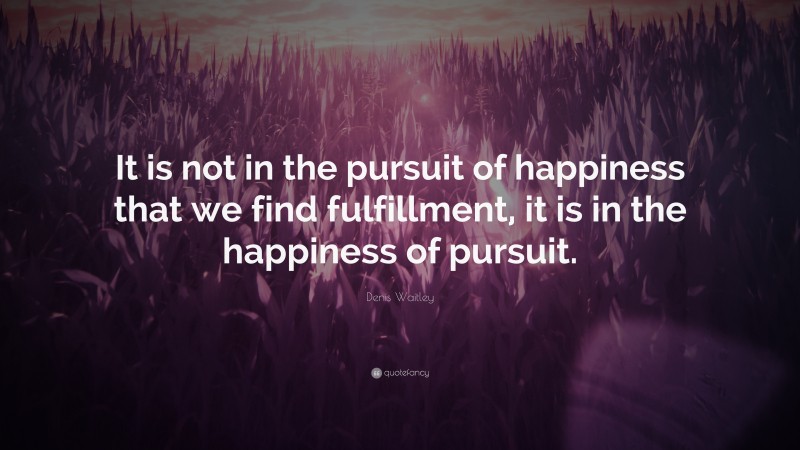 Denis Waitley Quote: “It is not in the pursuit of happiness that we find fulfillment, it is in the happiness of pursuit.”