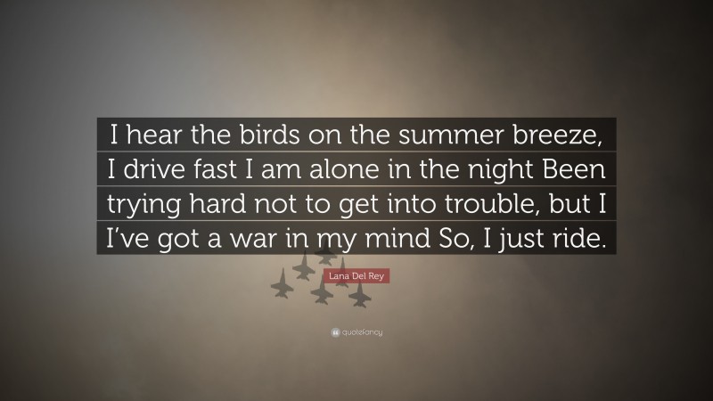 Lana Del Rey Quote: “I hear the birds on the summer breeze, I drive fast I am alone in the night Been trying hard not to get into trouble, but I I’ve got a war in my mind So, I just ride.”