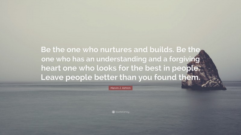 Marvin J. Ashton Quote: “Be the one who nurtures and builds. Be the one who has an understanding and a forgiving heart one who looks for the best in people. Leave people better than you found them.”