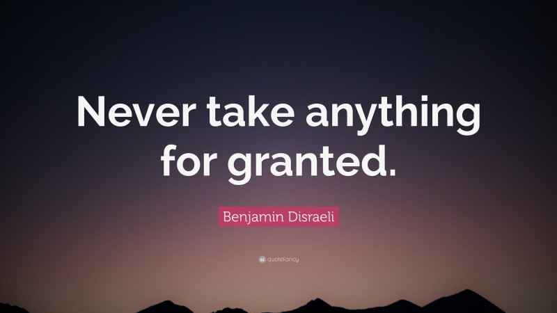 Benjamin Disraeli Quote: “Never take anything for granted.”