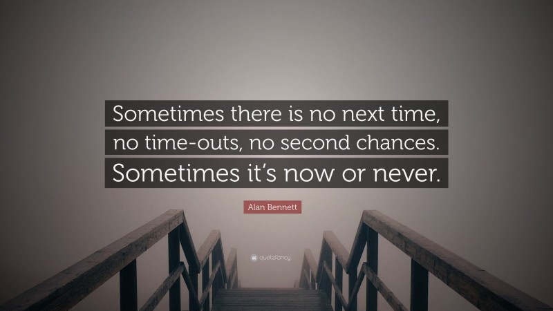 Alan Bennett Quote: “Sometimes there is no next time, no time-outs, no second chances. Sometimes it’s now or never.”