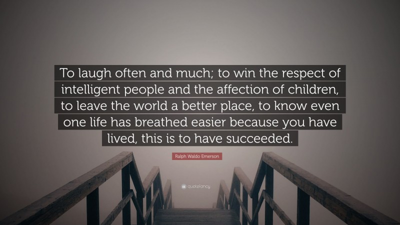 Ralph Waldo Emerson Quote: “To laugh often and much; to win the respect of intelligent people and the affection of children, to leave the world a better place, to know even one life has breathed easier because you have lived, this is to have succeeded.”