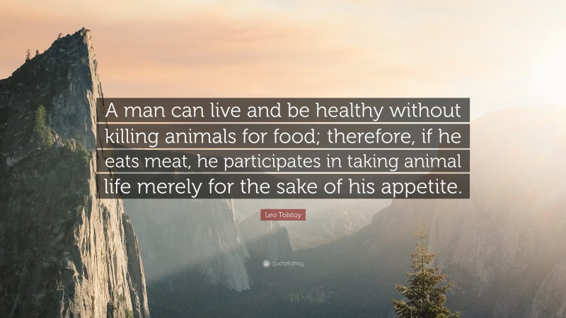 Leo Tolstoy Quote: “A man can live and be healthy without killing animals for food; therefore, if he eats meat, he participates in taking animal life merely for the sake of his appetite.”