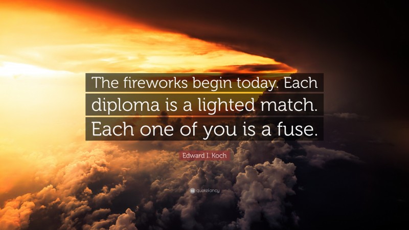 Edward I. Koch Quote: “The fireworks begin today. Each diploma is a lighted match. Each one of you is a fuse.”