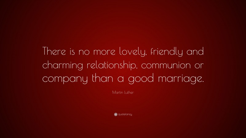 Martin Luther Quote: “There is no more lovely, friendly and charming relationship, communion or company than a good marriage.”
