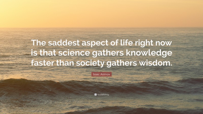 Isaac Asimov Quote: “The saddest aspect of life right now is that science gathers knowledge faster than society gathers wisdom.”