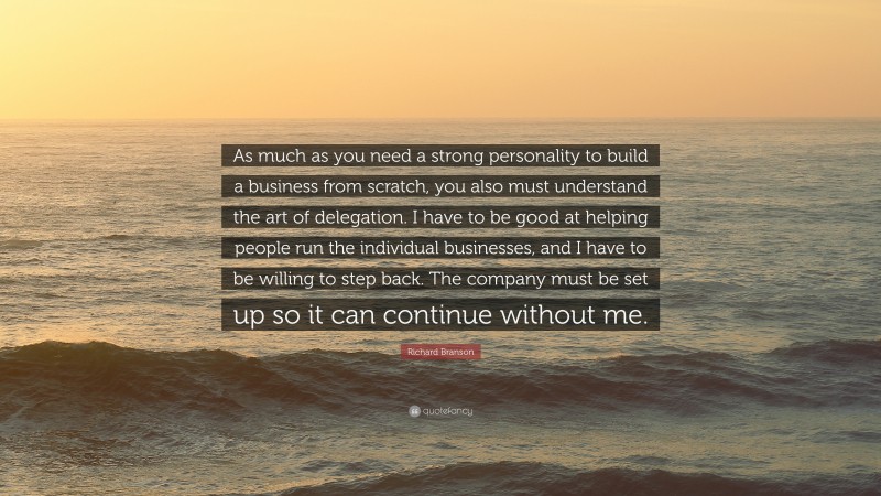 Richard Branson Quote: “As much as you need a strong personality to build a business from scratch, you also must understand the art of delegation. I have to be good at helping people run the individual businesses, and I have to be willing to step back. The company must be set up so it can continue without me.”