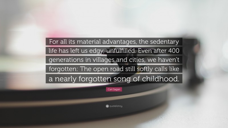 Carl Sagan Quote: “For all its material advantages, the sedentary life has left us edgy, unfulfilled. Even after 400 generations in villages and cities, we haven’t forgotten: The open road still softly calls like a nearly forgotten song of childhood.”
