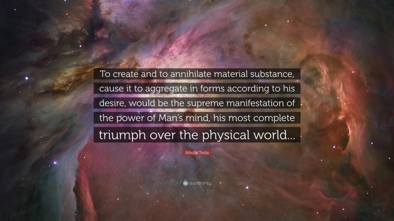 Nikola Tesla Quote: “To create and to annihilate material substance, cause it to aggregate in forms according to his desire, would be the supreme manifestation of the power of Man’s mind, his most complete triumph over the physical world...”