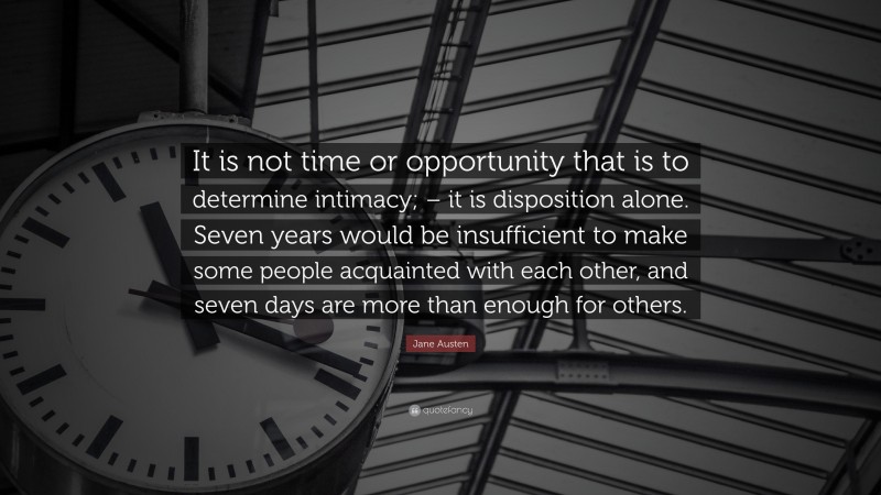 Jane Austen Quote: “It is not time or opportunity that is to determine intimacy; – it is disposition alone. Seven years would be insufficient to make some people acquainted with each other, and seven days are more than enough for others.”