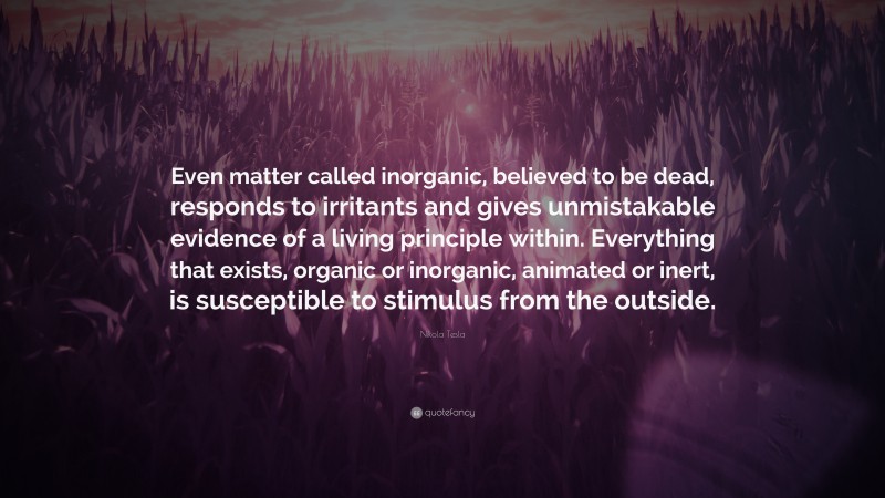 Nikola Tesla Quote: “Even matter called inorganic, believed to be dead, responds to irritants and gives unmistakable evidence of a living principle within. Everything that exists, organic or inorganic, animated or inert, is susceptible to stimulus from the outside.”