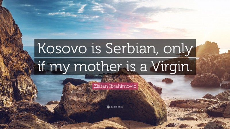 Zlatan Ibrahimovic Quote: “Kosovo is Serbian, only if my mother is a Virgin.”
