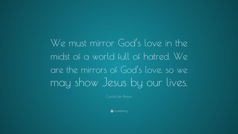 Corrie ten Boom Quote: “We must mirror God’s love in the midst of a world full of hatred. We are the mirrors of God’s love, so we may show Jesus by our lives.”
