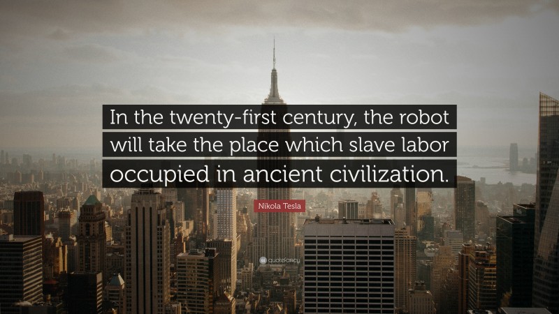 Nikola Tesla Quote: “In the twenty-first century, the robot will take the place which slave labor occupied in ancient civilization.”