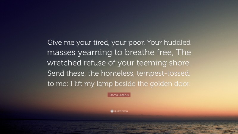 Emma Lazarus Quote: “Give me your tired, your poor, Your huddled masses yearning to breathe free, The wretched refuse of your teeming shore. Send these, the homeless, tempest-tossed, to me: I lift my lamp beside the golden door.”