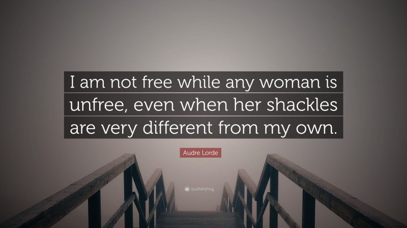 Audre Lorde Quote: “I am not free while any woman is unfree, even when her shackles are very different from my own.”