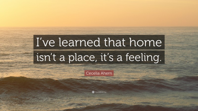 Cecelia Ahern Quote: “I’ve learned that home isn’t a place, it’s a feeling.”