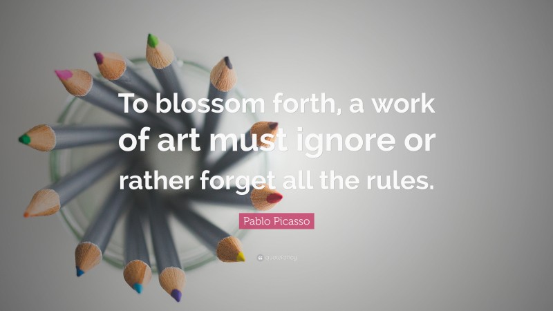 Pablo Picasso Quote: “To blossom forth, a work of art must ignore or rather forget all the rules.”