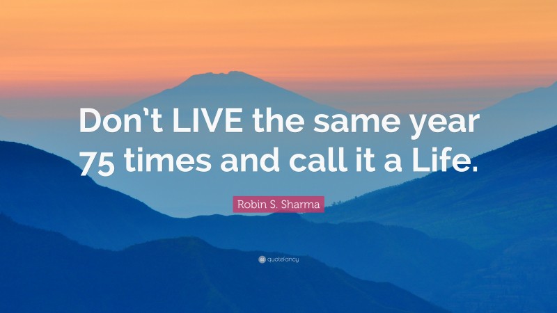 Robin S. Sharma Quote: “Don’t LIVE the same year 75 times and call it a Life.”