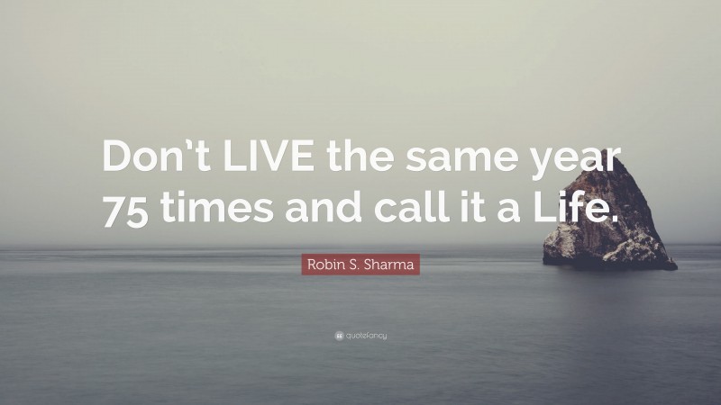Robin S. Sharma Quote: “Don’t LIVE the same year 75 times and call it a Life.”