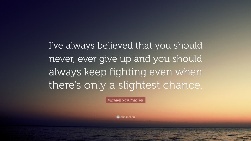 Michael Schumacher Quote: “I’ve always believed that you should never, ever give up and you should always keep fighting even when there’s only a slightest chance.”