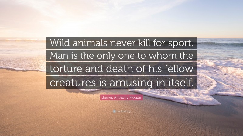 James Anthony Froude Quote: “Wild animals never kill for sport. Man is the only one to whom the torture and death of his fellow creatures is amusing in itself.”