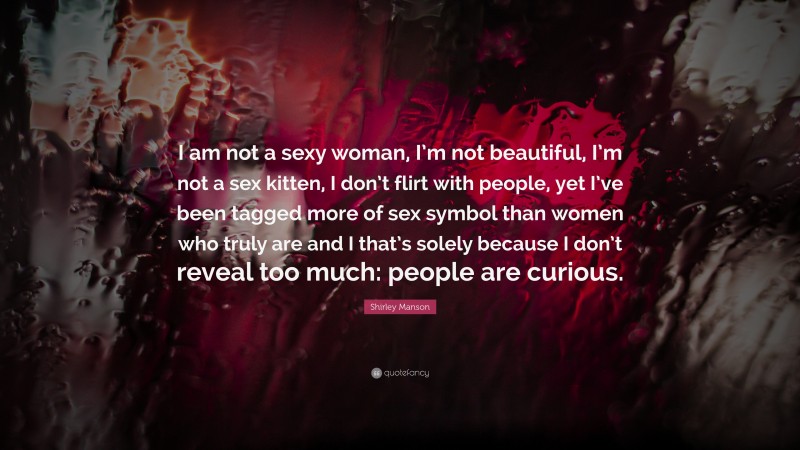 Shirley Manson Quote: “I am not a sexy woman, I’m not beautiful, I’m not a sex kitten, I don’t flirt with people, yet I’ve been tagged more of sex symbol than women who truly are and I that’s solely because I don’t reveal too much: people are curious.”