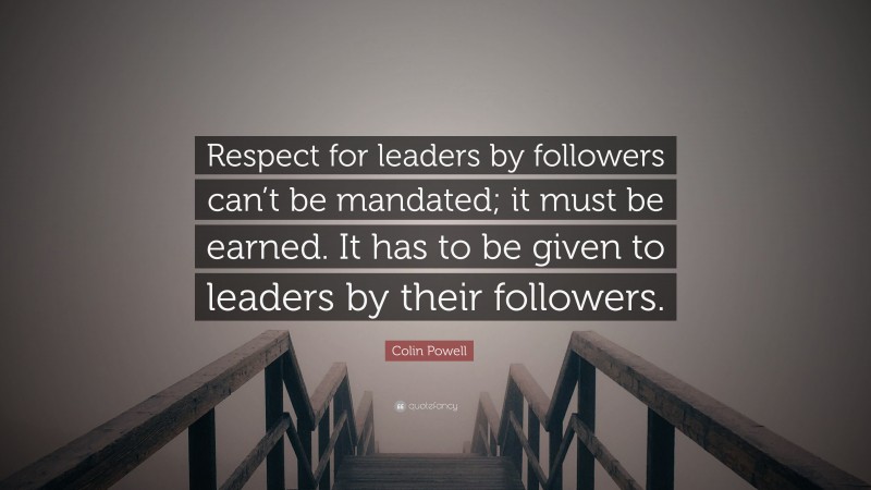 Colin Powell Quote: “Respect for leaders by followers can’t be mandated; it must be earned. It has to be given to leaders by their followers.”