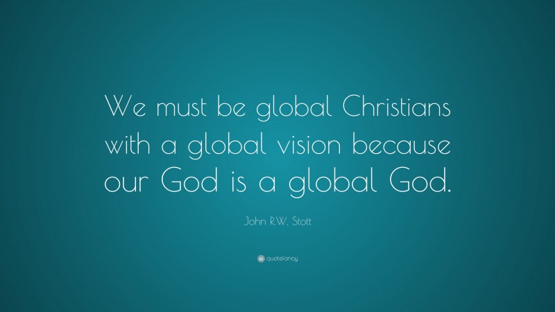 John R.W. Stott Quote: “We must be global Christians with a global vision because our God is a global God.”