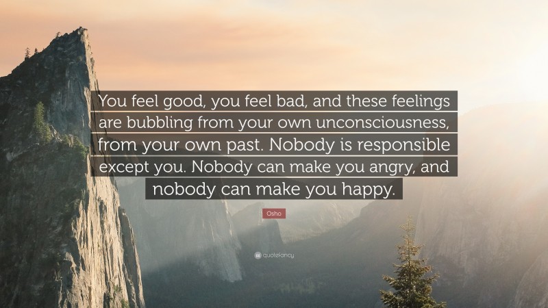 Osho Quote: “You feel good, you feel bad, and these feelings are bubbling from your own unconsciousness, from your own past. Nobody is responsible except you. Nobody can make you angry, and nobody can make you happy.”