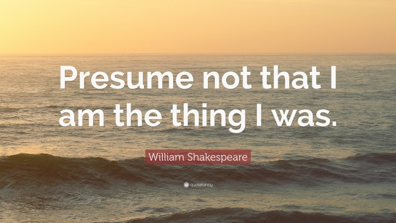 William Shakespeare Quote: “Presume not that I am the thing I was.”