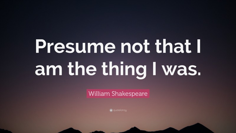 William Shakespeare Quote: “Presume not that I am the thing I was.”