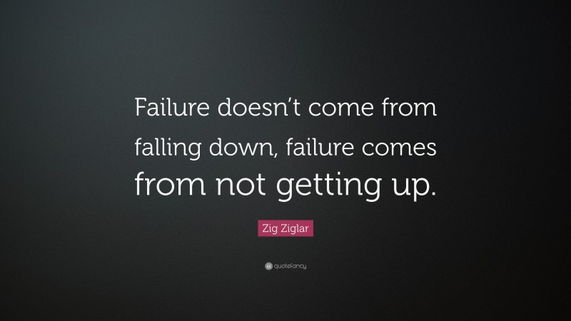 Zig Ziglar Quote: “Failure doesn’t come from falling down, failure comes from not getting up.”