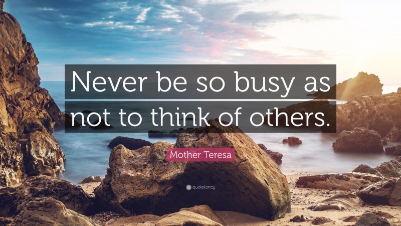 Mother Teresa Quote: “Never be so busy as not to think of others.”