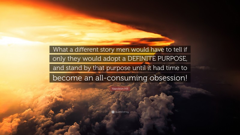 Napoleon Hill Quote: “What a different story men would have to tell if only they would adopt a DEFINITE PURPOSE, and stand by that purpose until it had time to become an all-consuming obsession!”