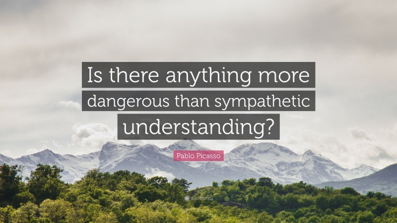 Pablo Picasso Quote: “Is there anything more dangerous than sympathetic understanding?”