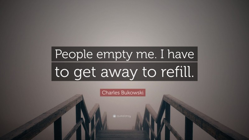 Charles Bukowski Quote: “People empty me. I have to get away to refill.”