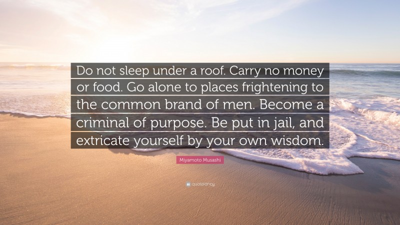Miyamoto Musashi Quote: “Do not sleep under a roof. Carry no money or food. Go alone to places frightening to the common brand of men. Become a criminal of purpose. Be put in jail, and extricate yourself by your own wisdom.”