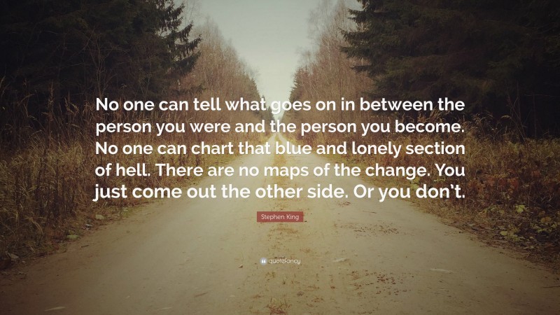 Stephen King Quote: “No one can tell what goes on in between the person you were and the person you become. No one can chart that blue and lonely section of hell. There are no maps of the change. You just come out the other side. Or you don’t.”