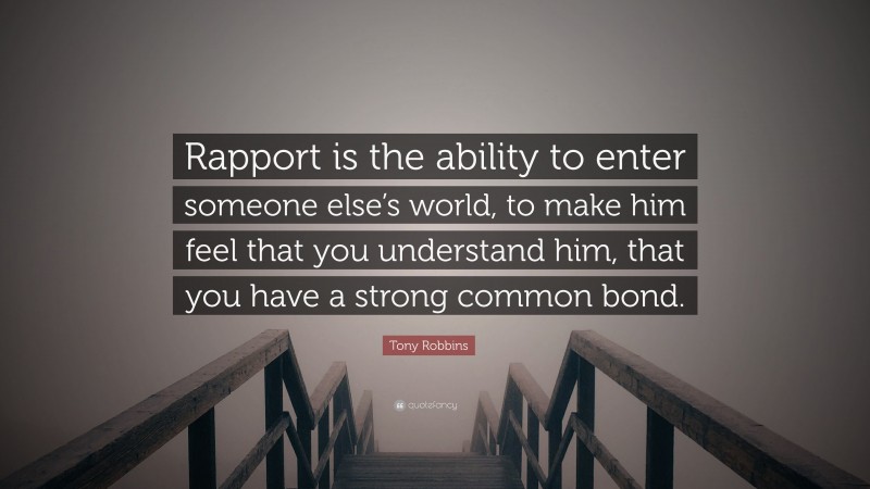 Tony Robbins Quote: “Rapport is the ability to enter someone else’s world, to make him feel that you understand him, that you have a strong common bond.”