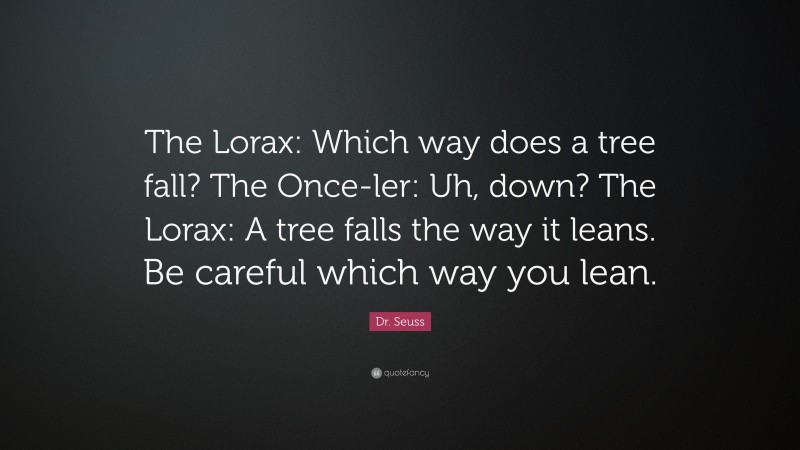 Dr. Seuss Quote: “The Lorax: Which way does a tree fall? The Once-ler: Uh, down? The Lorax: A tree falls the way it leans. Be careful which way you lean.”