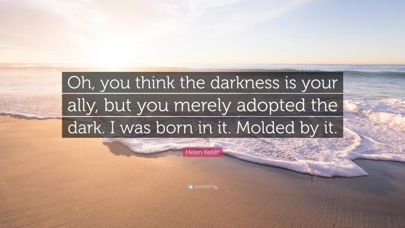 Helen Keller Quote: “Oh, you think the darkness is your ally, but you merely adopted the dark. I was born in it. Molded by it.”
