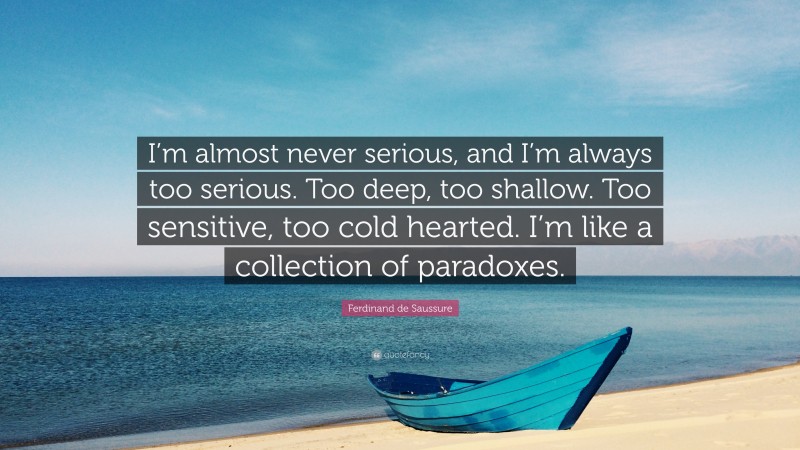 Ferdinand de Saussure Quote: “I’m almost never serious, and I’m always too serious. Too deep, too shallow. Too sensitive, too cold hearted. I’m like a collection of paradoxes.”